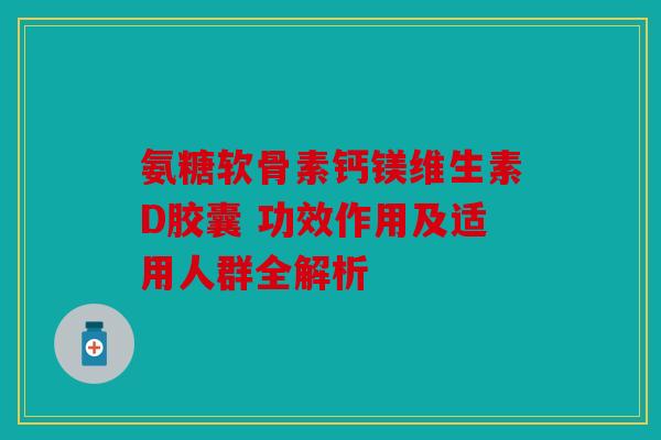 氨糖软骨素钙镁维生素D胶囊 功效作用及适用人群全解析