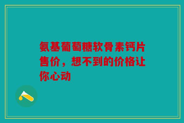 氨基葡萄糖软骨素钙片售价，想不到的价格让你心动