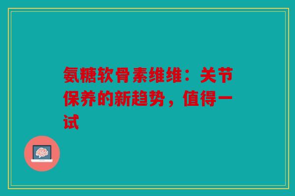 氨糖软骨素维维：关节保养的新趋势，值得一试