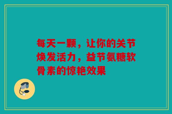 每天一颗，让你的关节焕发活力，益节氨糖软骨素的惊艳效果