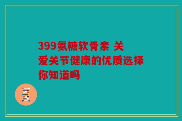 399氨糖软骨素 关爱关节健康的优质选择你知道吗