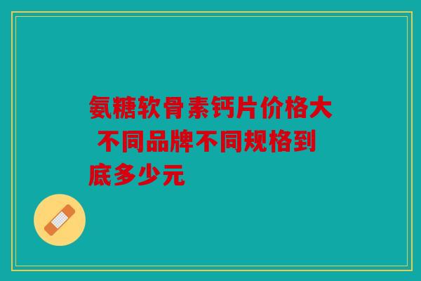 氨糖软骨素钙片价格大 不同品牌不同规格到底多少元