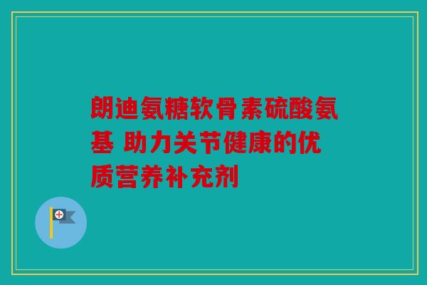 朗迪氨糖软骨素硫酸氨基 助力关节健康的优质营养补充剂