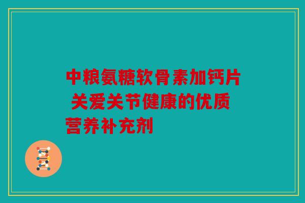 中粮氨糖软骨素加钙片 关爱关节健康的优质营养补充剂