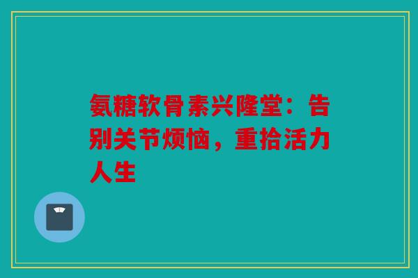 氨糖软骨素兴隆堂：告别关节烦恼，重拾活力人生