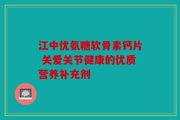 江中优氨糖软骨素钙片 关爱关节健康的优质营养补充剂 江中优氨糖软骨素钙片 关爱关节健康的优质营养补充剂