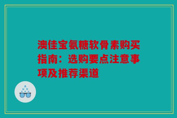 澳佳宝氨糖软骨素购买指南：选购要点注意事项及推荐渠道