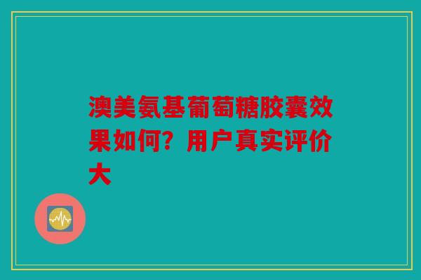 澳美氨基葡萄糖胶囊效果如何？用户真实评价大