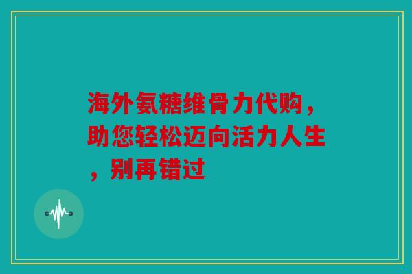 海外氨糖维骨力代购，助您轻松迈向活力人生，别再错过