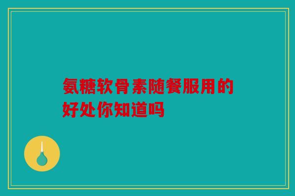 氨糖软骨素随餐服用的好处你知道吗