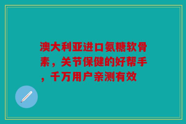 澳大利亚进口氨糖软骨素，关节保健的好帮手，千万用户亲测有效