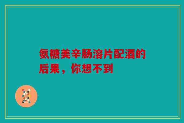氨糖美辛肠溶片配酒的后果，你想不到