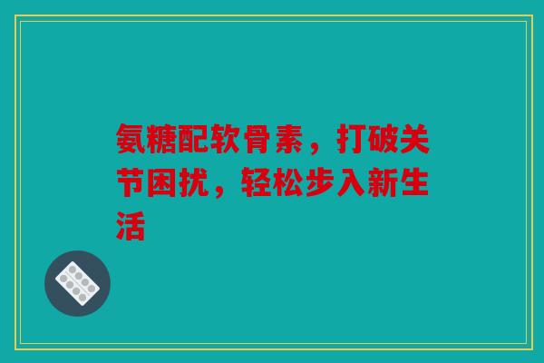 氨糖配软骨素，打破关节困扰，轻松步入新生活