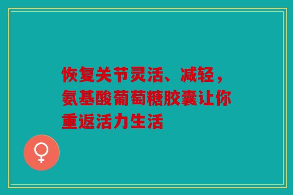 恢复关节灵活、减轻，氨基酸葡萄糖胶囊让你重返活力生活