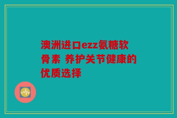 澳洲进口ezz氨糖软骨素 养护关节健康的优质选择