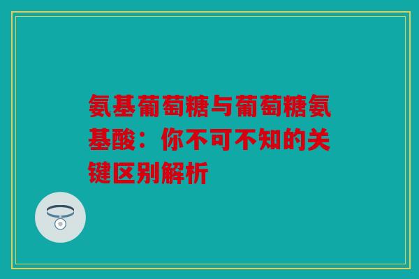 氨基葡萄糖与葡萄糖氨基酸：你不可不知的关键区别解析