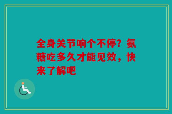 全身关节响个不停？氨糖吃多久才能见效，快来了解吧