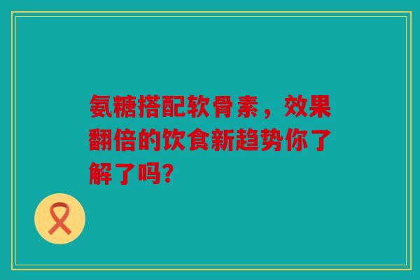 氨糖搭配软骨素，效果翻倍的饮食新趋势你了解了吗？