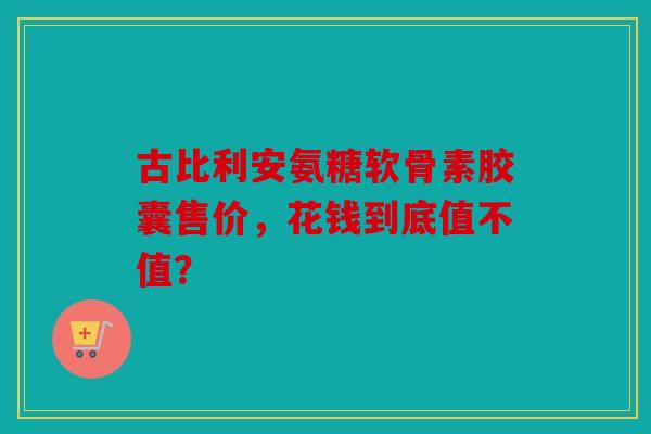 古比利安氨糖软骨素胶囊售价，花钱到底值不值？