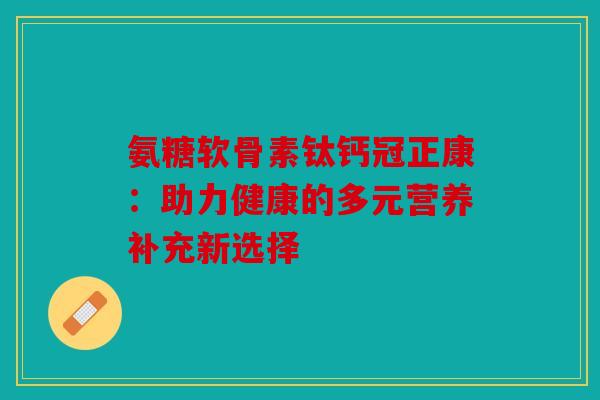 氨糖软骨素钛钙冠正康：助力健康的多元营养补充新选择