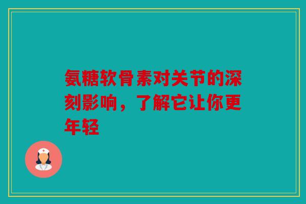 氨糖软骨素对关节的深刻影响，了解它让你更年轻