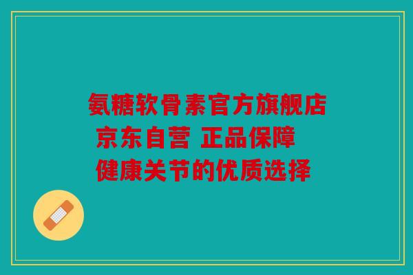 氨糖软骨素官方旗舰店 京东自营 正品保障 健康关节的优质选择