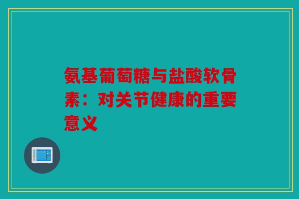 氨基葡萄糖与盐酸软骨素：对关节健康的重要意义