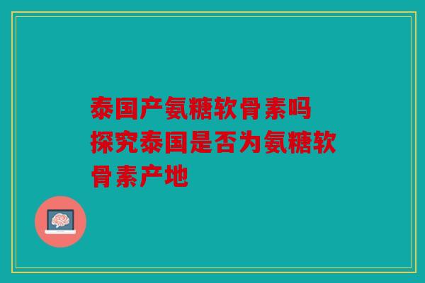 泰国产氨糖软骨素吗 探究泰国是否为氨糖软骨素产地