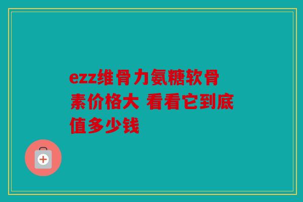 ezz维骨力氨糖软骨素价格大 看看它到底值多少钱