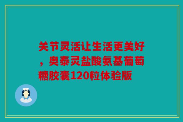 关节灵活让生活更美好，奥泰灵盐酸氨基葡萄糖胶囊120粒体验版