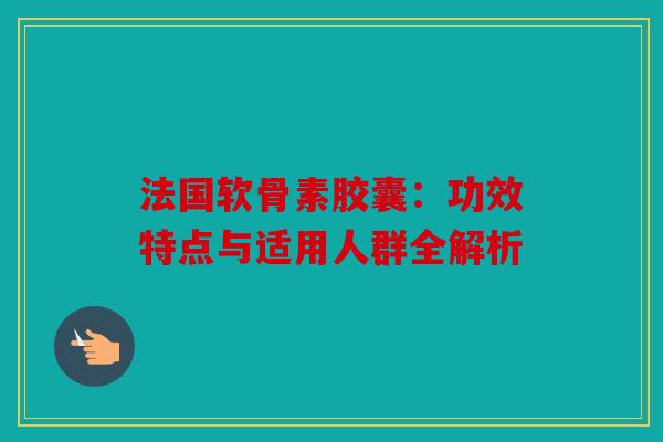 法国软骨素胶囊：功效特点与适用人群全解析