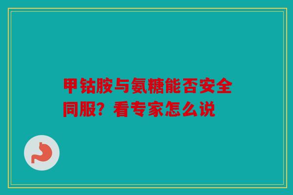 甲钴胺与氨糖能否安全同服？看专家怎么说