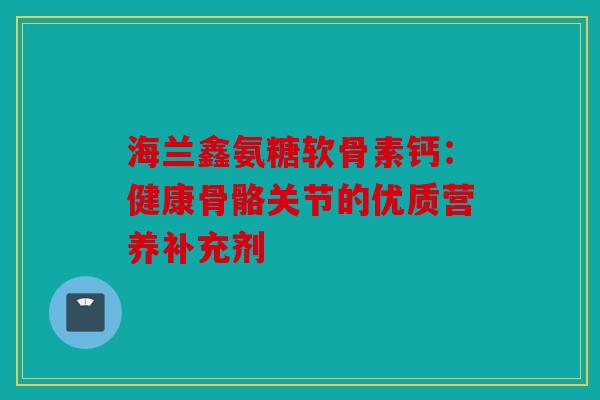海兰鑫氨糖软骨素钙：健康骨骼关节的优质营养补充剂