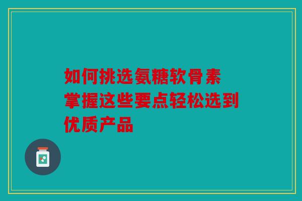如何挑选氨糖软骨素 掌握这些要点轻松选到优质产品
