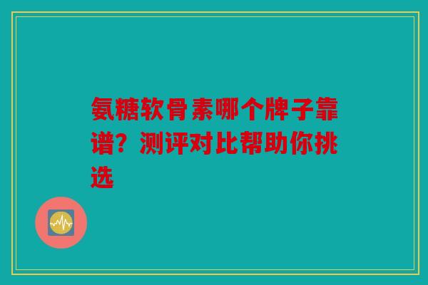 氨糖软骨素哪个牌子靠谱？测评对比帮助你挑选