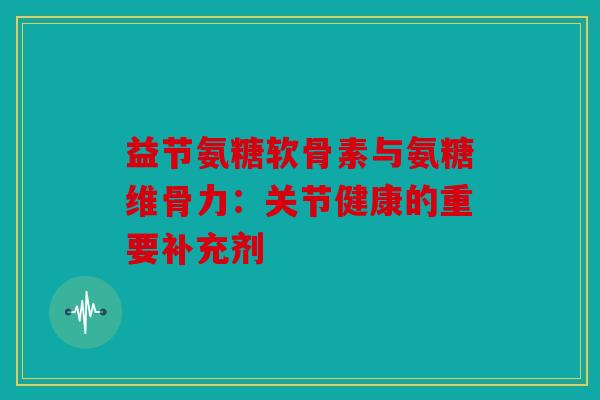 益节氨糖软骨素与氨糖维骨力：关节健康的重要补充剂