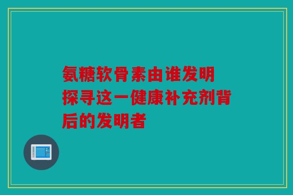 氨糖软骨素由谁发明 探寻这一健康补充剂背后的发明者