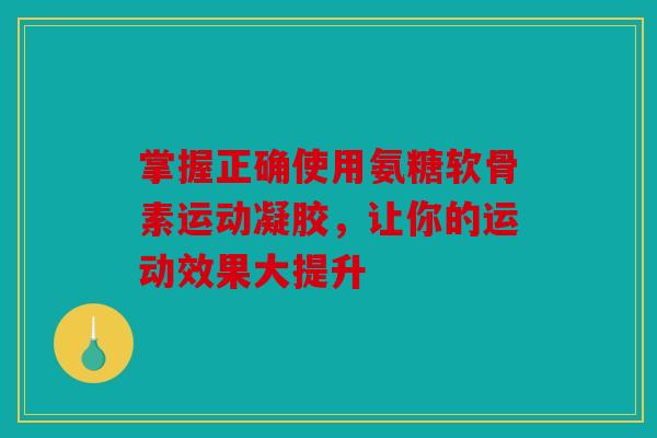 掌握正确使用氨糖软骨素运动凝胶，让你的运动效果大提升