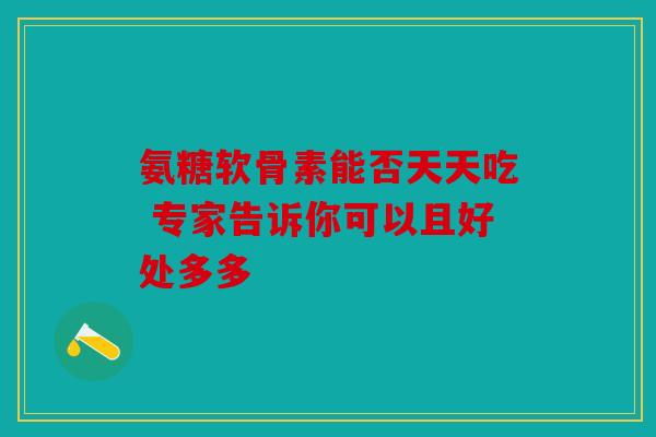 氨糖软骨素能否天天吃 专家告诉你可以且好处多多