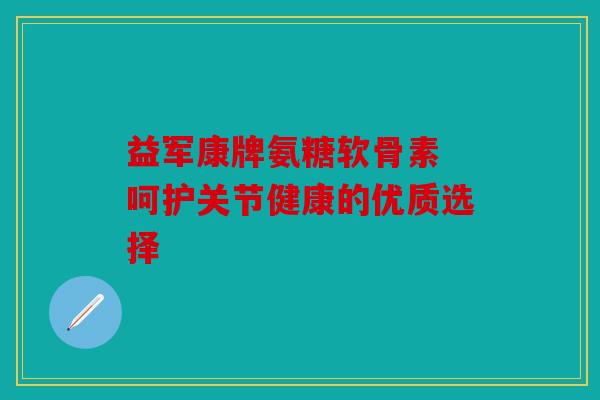 益军康牌氨糖软骨素 呵护关节健康的优质选择