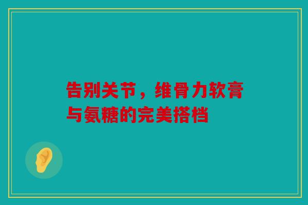告别关节，维骨力软膏与氨糖的完美搭档