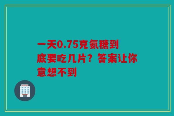 一天0.75克氨糖到底要吃几片？答案让你意想不到