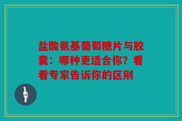 盐酸氨基葡萄糖片与胶囊：哪种更适合你？看看专家告诉你的区别
