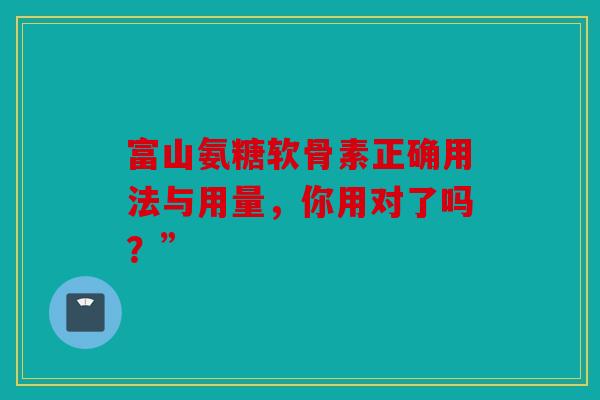 富山氨糖软骨素正确用法与用量，你用对了吗？”