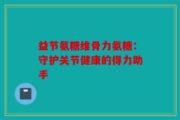 益节氨糖维骨力氨糖：守护关节健康的得力助手