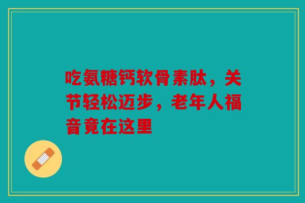 吃氨糖钙软骨素肽，关节轻松迈步，老年人福音竟在这里