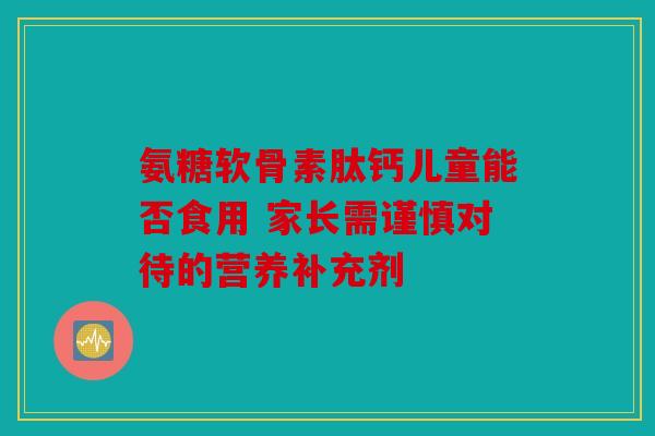 氨糖软骨素肽钙儿童能否食用 家长需谨慎对待的营养补充剂