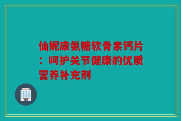 仙妮康氨糖软骨素钙片：呵护关节健康的优质营养补充剂
