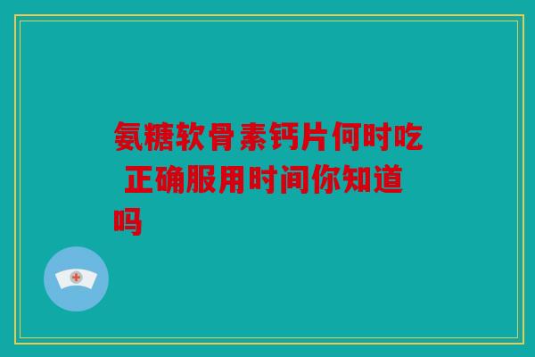 氨糖软骨素钙片何时吃 正确服用时间你知道吗