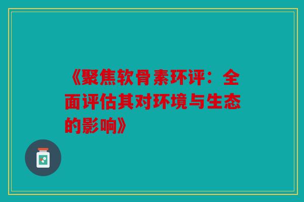 《聚焦软骨素环评：全面评估其对环境与生态的影响》